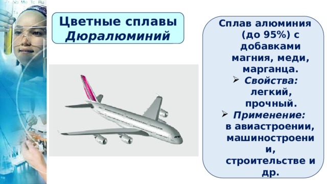 Цветные сплавы Дюралюминий Сплав алюминия (до 95%) с добавками магния, меди, марганца. Свойства: легкий, прочный. Применение:  в авиастроении, машиностроении, строительстве и др. 