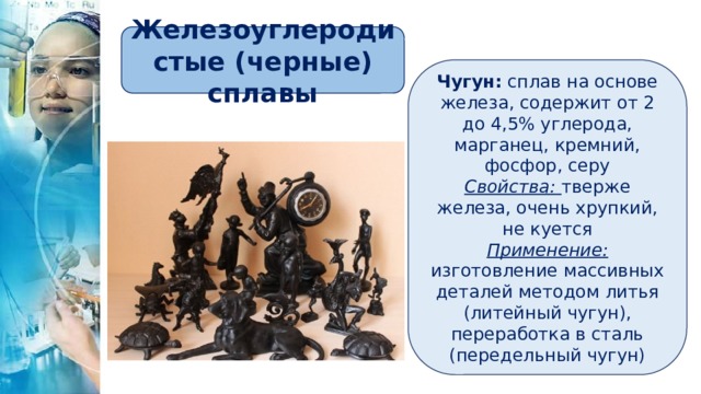 Железоуглеродистые (черные) сплавы Чугун: сплав на основе железа, содержит от 2 до 4,5% углерода, марганец, кремний, фосфор, серу Свойства:  тверже железа, очень хрупкий, не куется Применение:  изготовление массивных деталей методом литья (литейный чугун), переработка в сталь (передельный чугун) 