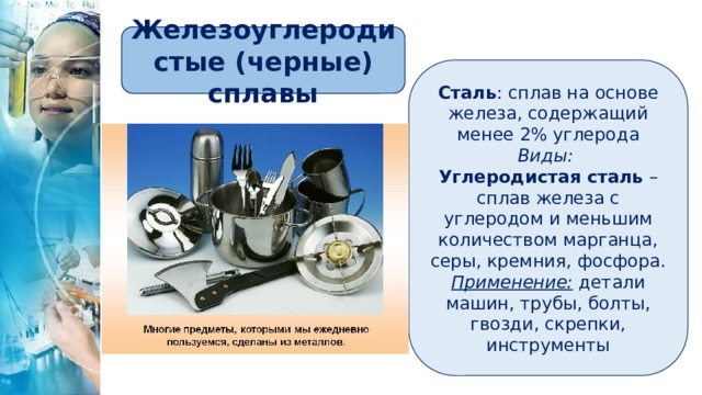 Железоуглеродистые (черные) сплавы Сталь : сплав на основе железа, содержащий менее 2% углерода Виды: Углеродистая сталь – сплав железа с углеродом и меньшим количеством марганца, серы, кремния, фосфора. Применение: детали машин, трубы, болты, гвозди, скрепки, инструменты 