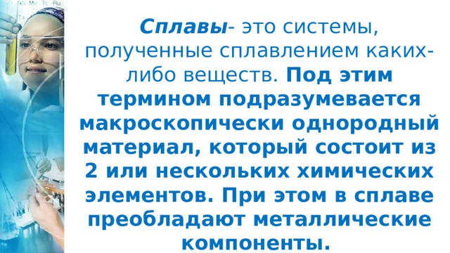 Сплавы - это системы, полученные сплавлением каких-либо веществ. Под этим термином подразумевается макроскопически однородный материал, который состоит из 2 или нескольких химических элементов. При этом в сплаве преобладают металлические компоненты. 