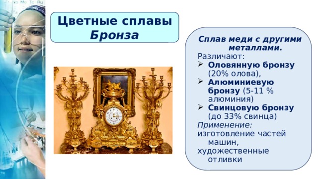 Цветные сплавы Бронза Сплав меди с другими металлами. Различают: Оловянную бронзу (20% олова), Алюминиевую бронзу (5-11 % алюминия) Свинцовую бронзу (до 33% свинца) Применение: изготовление частей машин, художественные отливки 