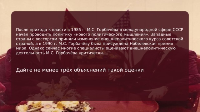 После прихода к власти в 1985 г. М.С. Горбачёва в международной сфере СССР начал проводить политику «нового политического мышления». Западные страны с восторгом приняли изменение внешнеполитического курса советской страной, а в 1990 г. М.С. Горбачёву была присуждена Нобелевская премия мира. Однако сейчас многие специалисты оценивают внешнеполитическую деятельность М.С. Горбачёва критически. Дайте не менее трёх объяснений такой оценки 