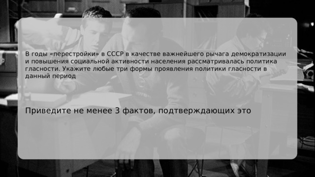 В годы «перестройки» в СССР в качестве важнейшего рычага демократизации и повышения социальной активности населения рассматривалась политика гласности. Укажите любые три формы проявления политики гласности в данный период Приведите не менее 3 фактов, подтверждающих это 