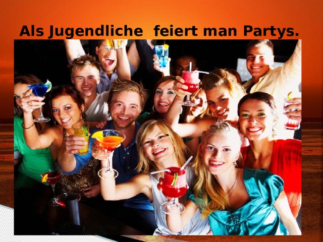 Als Jugendliche feiert man Partys. 