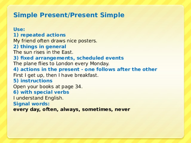 Simple Present/Present Simple  Use : 1) repeated actions My friend often draws nice posters. 2) things in general The sun rises in the East. 3) fixed arrangements, scheduled events The plane flies to London every Monday. 4) actions in the present - one follows after the other First I get up, then I have breakfast. 5) instructions Open your books at page 34. 6) with special verbs I understand English. Signal words : every day, often, always, sometimes, never  