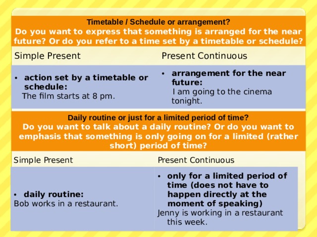 Timetable / Schedule or arrangement? Do you want to express that something is arranged for the near future? Or do you refer to a time set by a timetable or schedule? Simple Present Present Continuous action set by a timetable or schedule :  The film starts at 8 pm. arrangement for the near future :  I am going to the cinema tonight. Daily routine or just for a limited period of time? Do you want to talk about a daily routine? Or do you want to emphasis that something is only going on for a limited (rather short) period of time? Simple Present daily routine : Present Continuous Bob works in a restaurant. only for a limited period of time (does not have to happen directly at the moment of speaking) Jenny is working in a restaurant this week. 