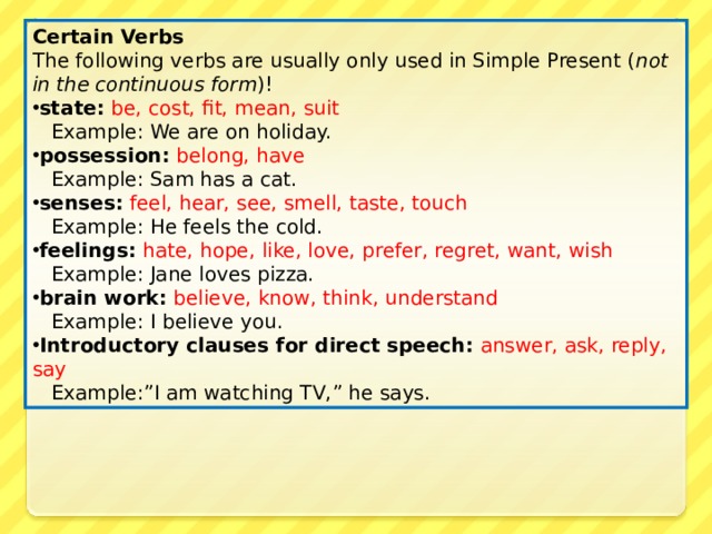 Certain Verbs The following verbs are usually only used in Simple Present ( not in the continuous form ) ! state:  be, cost, fit, mean, suit  Example: We are on holiday. possession:  belong, have  Example: Sam has a cat. senses:  feel, hear, see, smell, taste, touch   Example: He feels the cold. feelings:  hate, hope, like, love, prefer, regret, want, wish   Example: Jane loves pizza. brain work:  believe, know, think, understand  Example: I believe you. Introductory clauses for direct speech:  answer, ask, reply, say  Example:”I am watching TV,” he says. 