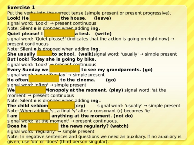 Exercise 1 Put the verbs into the correct tense (simple present or present progressive). Look! He  is leaving  the house. (leave) signal word: 'Look!' → present continuous  Note: Silent e is dropped when adding ing . Quiet please! I  am writing  a test. (write) signal word: 'Quiet please!' (indicates that the action is going on right now) → present continuous  Note: Silent e is dropped when adding ing . She usually  walks  to school.   (walk) signal word: 'usually' → simple present But look! Today she  is going  by bike. signal word: 'Look!' → present continuous Every Sunday we  go  to see my grandparents. (go) signal word: 'every Sunday' → simple present He often  goes  to the cinema. (go) signal word: 'often' → simple present We  are playing  Monopoly at the moment. (play) signal word: 'at the moment' → present continuous  Note: Silent e is dropped when adding ing .. The child seldom  cries.  (cry) signal word: 'usually' → simple present  Note: When adding 's', a final 'y' after a consonant (r) becomes 'ie' . I  am not doing  anything at the moment. (not do) signal word: 'at the moment' → present continuous. Does he  watch  the news regularly? (watch) signal word: 'regularly' → simple present  Note: In negative sentences and questions we need an auxiliary. If no auxiliary is given, use 'do' or 'does' (third person singular). 