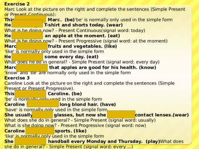 Exercise 2 Marc Look at the picture on the right and complete the sentences (Simple Present or Present Continuous) : This  is  Marc. (be) 'be' is normally only used in the simple form He is wearing a T-shirt and shorts today. (wear) What is he doing now? - Present Continuous(signal word: today) He is eating  an apple at the moment. (eat) What is he doing now? - Present Progressive (signal word: at the moment) Marc likes  fruits and vegetables. (like) 'like' is normally only used in the simple form He eats  some every day. (eat) What does he do in general? - Simple Present (signal word: every day) Marc knows  that apples are good for his health. (know) 'know' and 'be' are normally only used in the simple form Exercise 3 Caroline Look at the picture on the right and complete the sentences (Simple Present or Present Progressive). This is  Caroline. (be) 'be' is normally only used in the simple form Caroline has    long blond hair. (have) 'have' is normally only used in the simple form She usually wears  glasses, but now she is wearing contact lenses .(wear) What does she do in general? - Simple Present (signal word: usually)  What is she doing now? - Present Progressive (signal word: now) Caroline likes  sports. (like) 'like' is normally only used in the simple form She plays  handball every Monday and Thursday. (play) What does she do in general? - Simple Present (signal word: every ...) 