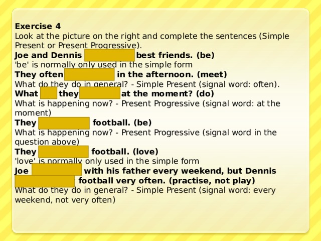 Exercise 4 Look at the picture on the right and complete the sentences (Simple Present or Present Progressive). Joe and Dennis are  best friends. (be) 'be' is normally only used in the simple form They often meet  in the afternoon . (meet) What do they do in general? - Simple Present (signal word: often). What are they doing  at the moment? (do) What is happening now? - Present Progressive (signal word: at the moment) They are playing  football. (be) What is happening now? - Present Progressive (signal word in the question above) They love  football. (love) 'love' is normally only used in the simple form Joe practises  with his father every weekend, but Dennis does not play  football very often. (practise, not play) What do they do in general? - Simple Present (signal word: every weekend, not very often) 