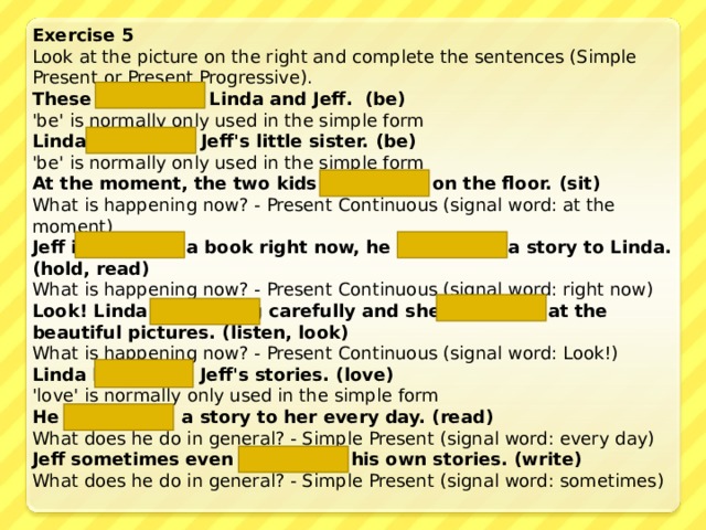 Exercise 5 Look at the picture on the right and complete the sentences (Simple Present or Present Progressive). These are    Linda and Jeff. (be) 'be' is normally only used in the simple form Linda is  Jeff's little sister. (be) 'be' is normally only used in the simple form At the moment, the two kids are sitting on the floor. (sit) What is happening now? - Present Continuous (signal word: at the moment) Jeff is holding  a book right now, he is reading  a story to Linda. (hold, read) What is happening now? - Present Continuous (signal word: right now) Look! Linda is listening carefully and she is looking at the beautiful pictures. (listen, look) What is happening now? - Present Continuous (signal word: Look!) Linda loves  Jeff's stories. (love) 'love' is normally only used in the simple form He reads  a story to her every day. (read) What does he do in general? - Simple Present (signal word: every day) Jeff sometimes even  writes his own stories. (write) What does he do in general? - Simple Present (signal word: sometimes) 