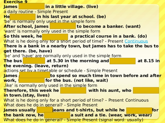 Exercise 9 James lives  in a little village. (live) a daily routine - Simple Present He  is  in his last year at school. (be) 'be' is normally only used in the simple form After school, James wants  to become a banker. (want) 'want' is normally only used in the simple form So this week, he is doing  a practical course in a bank. (do) What is he doing only for a short period of time? - Present Continuous There is a bank in a nearby town, but James has  to take the bus to get there. (be, have) 'be' and 'have' are normally only used in the simple form The bus leaves  at 5.30 in the morning and returns  at 8.15 in the evening. (leave, return) actions set by a timetable or schedule - Simple Present James does not like  to spend so much time in town before and after work, waiting  for the bus. (not like, wait) ‚ like' is normally only used in the simple form Therefore, this week he is staying  with his aunt, who  lives  in town. (stay, lives)  What is he doing only for a short period of time? – Present Continuous  What does he do in general? - Simple Present James usually wears jeans and t-shirts, but while he is working for the bank now, he is wearing  a suit and a tie. (wear, work, wear) What does he do in general? - Simple Present (signal word: usually)  What is he doing only for a short period of time? – Present Continuous 