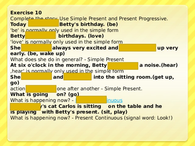 Exercise 10 Complete the story. Use Simple Present and Present Progressive. Today is  Betty's birthday. (be) 'be' is normally only used in the simple form Betty loves  birthdays. (love) 'love' is normally only used in the simple form She is  always very excited and  wakes up  very early. (be, wake up)  What does she do in general? - Simple Present At six o'clock in the morning, Betty hears  a noise. (hear) ‚ hear' is normally only used in the simple form She gets up  and goes  into the sitting room .(get up, go) actions happening one after another - Simple Present. What is going  on? (go) What is happening now? - Present Continuous Look! Betty's cat Carlos is sitting  on the table and he  is playing  with Betty's present. (sit, play) What is happening now? - Present Continuous (signal word: Look!) 