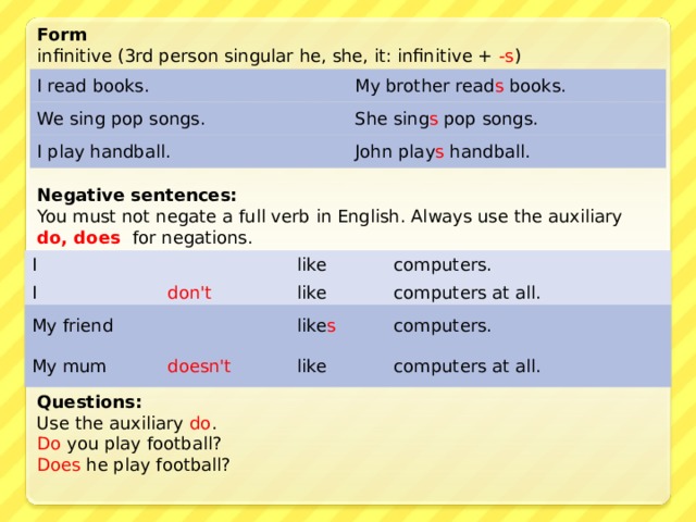 Form infinitive (3rd person singular he, she, it: infinitive + -s ) I read books. My brother read s books. We sing pop songs. She sing s pop songs. I play handball. John play s handball. Negative sentences: You must not negate a full verb in English. Always use the auxiliary do, does for negations. I I like don't computers. like computers at all. My friend My mum like s doesn't computers. like computers at all. Questions: Use the auxiliary do .  Do you play football?  Does he play football? 