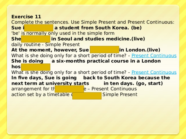 Exercise 11 Complete the sentences. Use Simple Present and Present Continuous: Sue is  a student from South Korea. (be) 'be' is normally only used in the simple form She lives  in Seoul and studies  medicine .(live) daily routine - Simple Present At the moment, however, Sue is living  in London. (live)  What is she doing only for a short period of time? - Present Continuous She is doing  a six-months practical course in a London hospital. (do)  What is she doing only for a short period of time? - Present Continuous In five days, Sue is going  back to South Korea because the next term at university starts  in ten days. (go, start) arrangement for the near future – Present Continuous  action set by a timetable or schedule - Simple Present 