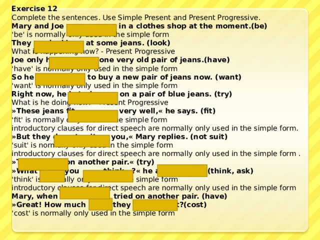 Exercise 12 Complete the sentences. Use Simple Present and Present Progressive. Mary and Joe are  in a clothes shop at the moment. (be)  'be' is normally only used in the simple form They are looking  at some jeans. (look) What is happening now? - Present Progressive Joe only has  one very old pair of jeans. (have)  'have' is normally only used in the simple form So he  wants  to buy a new pair of jeans now. (want) 'want' is normally only used in the simple form Right now, he is trying  on  a pair of blue jeans. (try) What is he doing now? - Present Progressive »These jeans fit  very well , « he says . (fit) 'fit' is normally only used in the simple form  introductory clauses for direct speech are normally only used in the simple form. »But they do not suit  you,« Mary replies . (not suit) 'suit' is normally only used in the simple form  introductory clauses for direct speech are normally only used in the simple form . »Try  on another pair.« (try) »What do  you  think  ?« he asks (think, ask) 'think' is normally only used in the simple form  introductory clauses for direct speech are normally only used in the simple form Mary, when has  tried on another pair. (have) »Great! How much do  they  cost? (cost) 'cost' is normally only used in the simple form 