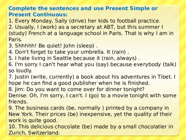 Complete the sentences and use Present Simple or Present Continuous: 1. Every Monday, Sally (drive) her kids to football practice.  2. Usually, I (work) as a secretary at ABT, but this summer I (study) French at a language school in Paris. That is why I am in Paris.  3. Shhhhh! Be quiet! John (sleep) .  4. Don't forget to take your umbrella. It (rain) .  5. I hate living in Seattle because it (rain, always) .  6. I'm sorry I can't hear what you (say) because everybody (talk) so loudly.  7. Justin (write, currently) a book about his adventures in Tibet. I hope he can find a good publisher when he is finished.  8. Jim: Do you want to come over for dinner tonight?  Denise: Oh, I'm sorry, I can't. I (go) to a movie tonight with some friends.  9. The business cards (be, normally ) printed by a company in New York. Their prices (be) inexpensive, yet the quality of their work is quite good.  10. This delicious chocolate (be) made by a small chocolatier in Zurich, Switzerland. 