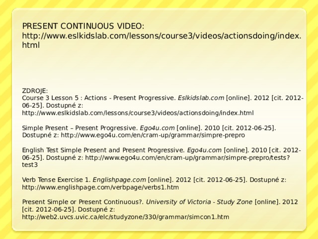 PRESENT CONTINUOUS VIDEO: http://www.eslkidslab.com/lessons/course3/videos/actionsdoing/index.html ZDROJE: Course 3 Lesson 5 : Actions - Present Progressive. Eslkidslab.com [online]. 2012 [cit. 2012-06-25]. Dostupné z: http://www.eslkidslab.com/lessons/course3/videos/actionsdoing/index.html Simple Present – Present Progressive. Ego4u.com [online]. 2010 [cit. 2012-06-25]. Dostupné z: http://www.ego4u.com/en/cram-up/grammar/simpre-prepro English Test Simple Present and Present Progressive. Ego4u.com [online]. 2010 [cit. 2012-06-25]. Dostupné z: http://www.ego4u.com/en/cram-up/grammar/simpre-prepro/tests?test3 Verb Tense Exercise 1. Englishpage.com [online]. 2012 [cit. 2012-06-25]. Dostupné z: http://www.englishpage.com/verbpage/verbs1.htm Present Simple or Present Continuous?. University of Victoria - Study Zone [online]. 2012 [cit. 2012-06-25]. Dostupné z: http://web2.uvcs.uvic.ca/elc/studyzone/330/grammar/simcon1.htm 