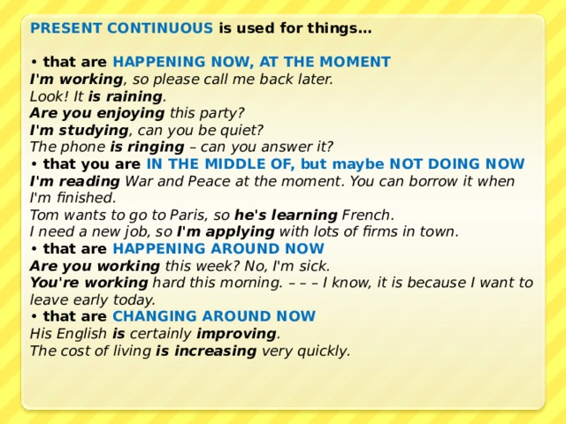 PRESENT CONTINUOUS is used for things…  • that are HAPPENING NOW, AT THE MOMENT I'm working , so please call me back later. Look! It is raining . Are you enjoying this party? I'm studying , can you be quiet? The phone is ringing – can you answer it? • that you are IN THE MIDDLE OF, but maybe NOT DOING NOW I'm reading War and Peace at the moment. You can borrow it when I'm finished. Tom wants to go to Paris, so he's learning French. I need a new job, so I'm applying with lots of firms in town. • that are HAPPENING AROUND NOW Are you working this week? No, I'm sick. You're working hard this morning. – – – I know, it is because I want to leave early today. • that are CHANGING AROUND NOW His English is certainly improving . The cost of living is increasing very quickly.  