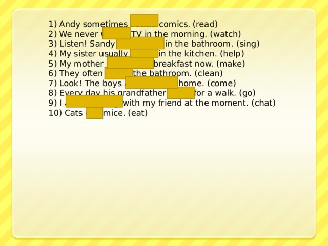 1) Andy sometimes reads comics. (read) 2) We never watch TV in the morning. (watch) 3) Listen! Sandy is singing in the bathroom. (sing) 4) My sister usually helps in the kitchen. (help) 5) My mother is making breakfast now. (make) 6) They often clean the bathroom. (clean) 7) Look! The boys are coming home. (come) 8) Every day his grandfather goes for a walk. (go) 9) I am chatting with my friend at the moment. (chat)  10) Cats eat mice. (eat) 