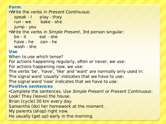 Form Write the verbs in Present Continuous :  speak - I  play - they  run - we  bake - she  jump - you Write the verbs in Simple Present , 3rd person singular :  be - it  eat - she  have - he  can - he  wash - she Use When to use which tense? For actions happening regularly, often or never, we use :  For actions happening now, we use :  The verbs 'be', 'have', 'like' and 'want' are normally only used in :  The signal word 'usually' indicates that we have to use : The signal word 'now' indicates that we have to use :  Positive sentences Complete the sentences. Use Simple Present or Present Continuous : Look! They (leave) the house. Brian (cycle) 30 km every day. Samantha (do) her homework at the moment. My parents (shop) right now. He usually (get up) early in the morning. 