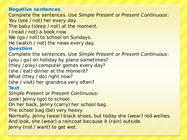 Negative sentences Complete the sentences. Use Simple Present or Present Continuous : You (see / not) her every day. The baby (sleep / not) at the moment. I (read / not) a book now. We (go / not) to school on Sundays. He (watch / not) the news every day. Question  Co mplete the sentences. Use Simple Present or Present Continuous : (you / go) on holiday by plane sometimes? (they / play) computer games every day? (she / eat) dinner at the moment? What (they / do) right now? (she / visit) her grandma very often? Text Simple Present or Present Continuous : Look! Jenny (go) to school. On her back, Jenny (carry) her school bag. The school bag (be) very heavy Normally, Jenny (wear) black shoes, but today she (wear) red wellies. And look, she (wear) a raincoat because it (rain) outside. Jenny (not / want) to get wet. 