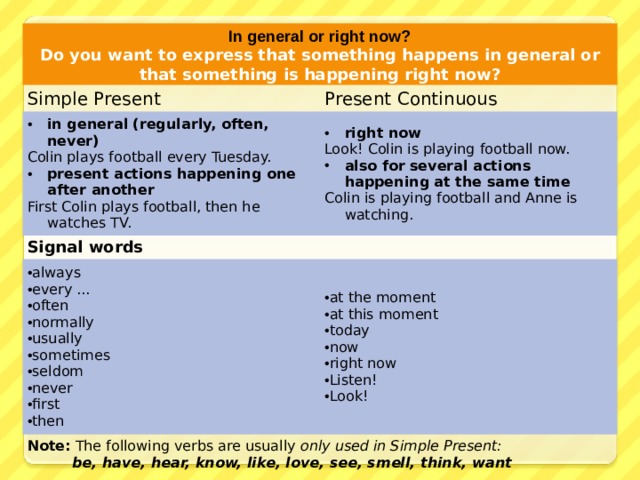 In general or right now? Do you want to express that something happens in general or that something is happening right now? Simple Present Present Continuous in general (regularly, often, never) Colin plays football every Tuesday. right now Signal words present actions happening one after another Look! Colin is playing football now. always every ... often normally usually sometimes seldom never first then First Colin plays football, then he watches TV. also for several actions happening at the same time at the moment at this moment today now right now Listen! Look! Note: The following verbs are usually only used in Simple Present:   be, have, hear, know, like, love, see, smell, think, want Colin is playing football and Anne is watching. 