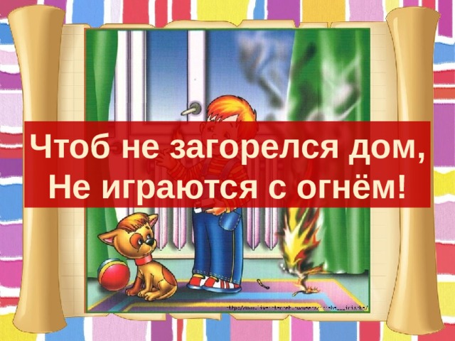 Чтоб не загорелся дом, Не играются с огнём! 