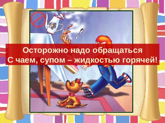 Осторожно надо обращаться С чаем, супом – жидкостью горячей! 