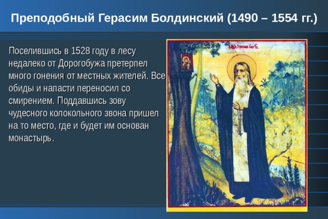 Преподобный Герасим Болдинский (1490 – 1554 гг.) Поселившись в 1528 году в лесу недалеко от Дорогобужа претерпел много гонения от местных жителей. Все обиды и напасти переносил со смирением. Поддавшись зову чудесного колокольного звона пришел на то место, где и будет им основан монастырь. 