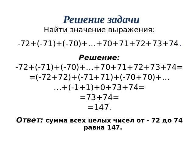 Решение задачи Найти значение выражения: -72+(-71)+(-70)+…+70+71+72+73+74 . Решение: -72+(-71)+(-70)+…+70+71+72+73+74= =(-72+72)+(-71+71)+(-70+70)+… … +(-1+1)+0+73+74= =73+74= =147. Ответ:  сумма всех целых чисел от - 72 до 74 равна 147. 