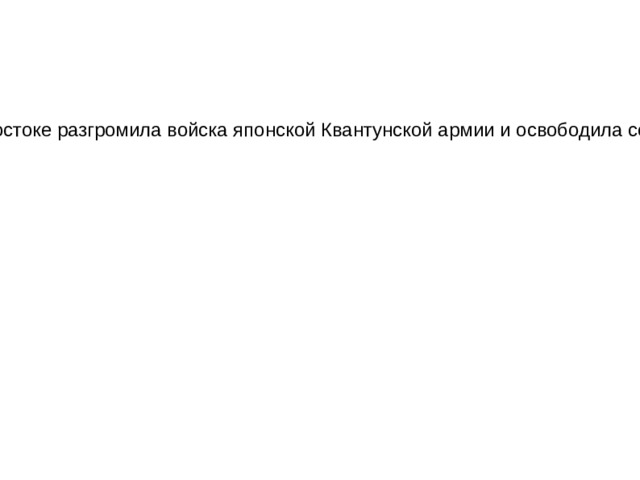 На заключительном этапе Второй мировой войны, в ходе проведения Маньчжурской стратегической, Южно-сахалинской наступательной и Курильской десантной операций, группировка Вооруженных сил СССР на Дальнем Востоке разгромила войска японской Квантунской армии и освободила северо-восточный Китай, Северную Корею, Южный Сахалин и Курильские острова. Военно-экономический потенциал Японии оказался серьезно подорванным, а разгром Квантунской армии вынудил страну капитулировать. 