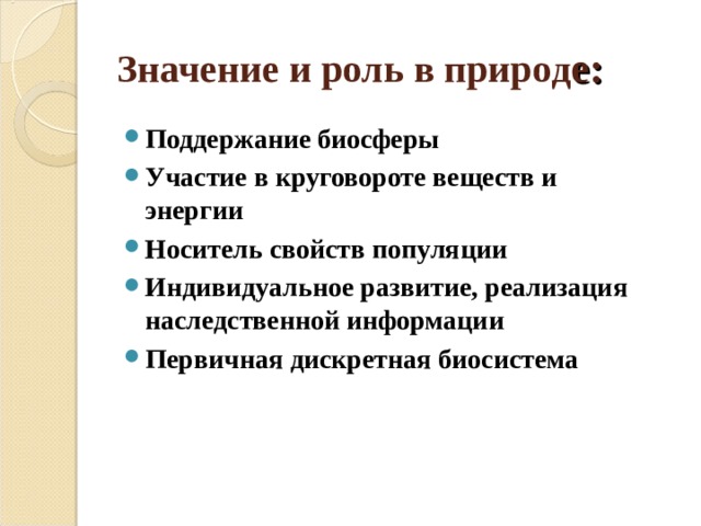 Значение и роль в природ е: Поддержание биосферы Участие в круговороте веществ и энергии Носитель свойств популяции Индивидуальное развитие, реализация наследственной информации Первичная дискретная биосистема  