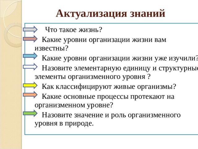 Актуализация знаний  Что такое жизнь?  Какие уровни организации жизни вам известны?  Какие уровни организации жизни уже изучили?  Назовите элементарную единицу и структурные элементы организменного уровня ?   Как классифицируют живые организмы?  Какие основные процессы протекают на организменном уровне?  Назовите значение и роль организменного уровня в природе. 