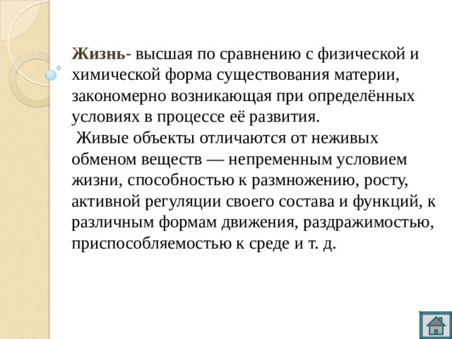 Жизнь-  высшая по сравнению с физической и химической форма существования материи, закономерно возникающая при определённых условиях в процессе её развития.  Живые объекты отличаются от неживых обменом веществ — непременным условием жизни, способностью к размножению, росту, активной регуляции своего состава и функций, к различным формам движения, раздражимостью, приспособляемостью к среде и т. д. 