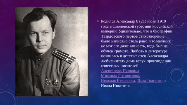 Родился Александр 8 (21) июня 1910 года в Смоленской губернии Российской империи. Удивительно, что в биографии Твардовского первое стихотворение было написано столь рано, что мальчик не мог его даже записать, ведь был не обучен грамоте. Любовь к литературе появилась в детстве: отец Александра любил читать дома вслух произведения известных писателей Александра Пушкина , Михаила Лермонтова , Николая Некрасова , Льва Толстого и Ивана Никитина. 