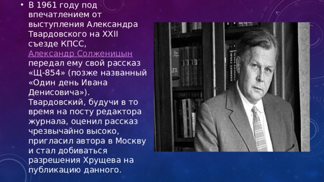 В 1961 году под впечатлением от выступления Александра Твардовского на XXII съезде КПСС, Александр Солженицын передал ему свой рассказ «Щ-854» (позже названный «Один день Ивана Денисовича»). Твардовский, будучи в то время на посту редактора журнала, оценил рассказ чрезвычайно высоко, пригласил автора в Москву и стал добиваться разрешения Хрущева на публикацию данного. 