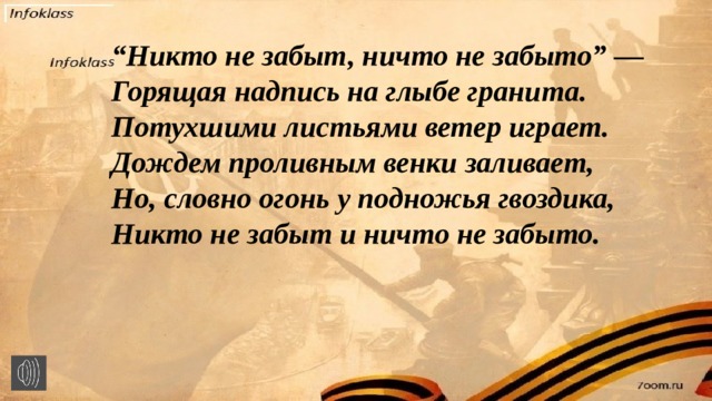 “ Никто не забыт, ничто не забыто” —  Горящая надпись на глыбе гранита.  Потухшими листьями ветер играет.  Дождем проливным венки заливает,  Но, словно огонь у подножья гвоздика,  Никто не забыт и ничто не забыто.