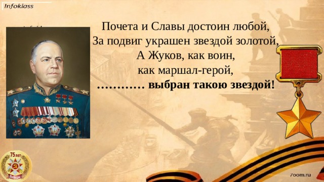 Почета и Славы достоин любой,  За подвиг украшен звездой золотой,  А Жуков, как воин, как маршал-герой,  ………… выбран такою звездой!