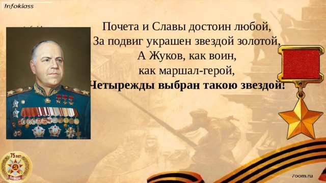 Почета и Славы достоин любой,  За подвиг украшен звездой золотой,  А Жуков, как воин, как маршал-герой,  Четырежды выбран такою звездой!
