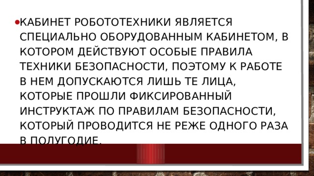 Кабинет робототехники является специально оборудованным кабинетом, в котором действуют особые правила техники безопасности, поэтому к работе в нем допускаются лишь те лица, которые прошли фиксированный инструктаж по правилам безопасности, который проводится не реже одного раза в полугодие. 