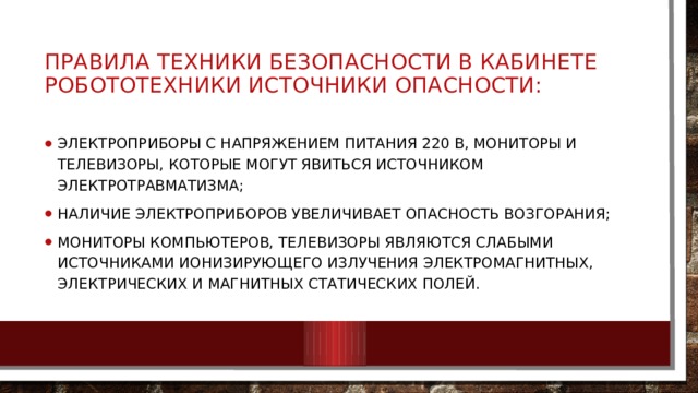 ПРАВИЛА ТЕХНИКИ БЕЗОПАСНОСТИ В КАБИНЕТЕ РОБОТОТЕХНИКИ ИСТОЧНИКИ ОПАСНОСТИ: электроприборы с напряжением питания 220 В, мониторы и телевизоры, которые могут явиться источником электротравматизма; наличие электроприборов увеличивает опасность возгорания; мониторы компьютеров, телевизоры являются слабыми источниками ионизирующего излучения электромагнитных, электрических и магнитных статических полей. 