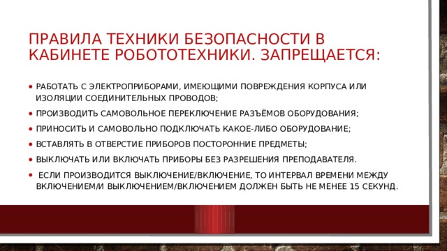 ПРАВИЛА ТЕХНИКИ БЕЗОПАСНОСТИ В КАБИНЕТЕ РОБОТОТЕХНИКИ. ЗАПРЕЩАЕТСЯ: работать с электроприборами, имеющими повреждения корпуса или изоляции соединительных проводов; производить самовольное переключение разъёмов оборудования; приносить и самовольно подключать какое-либо оборудование; вставлять в отверстие приборов посторонние предметы; выключать или включать приборы без разрешения преподавателя.  Если производится выключение/включение, то интервал времени между включением/и выключением/включением должен быть не менее 15 секунд. 