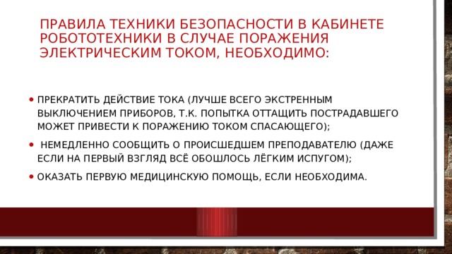 ПРАВИЛА ТЕХНИКИ БЕЗОПАСНОСТИ В КАБИНЕТЕ РОБОТОТЕХНИКИ В СЛУЧАЕ ПОРАЖЕНИЯ ЭЛЕКТРИЧЕСКИМ ТОКОМ, НЕОБХОДИМО: прекратить действие тока (лучше всего экстренным выключением приборов, т.к. попытка оттащить пострадавшего может привести к поражению током спасающего);  немедленно сообщить о происшедшем преподавателю (даже если на первый взгляд всё обошлось лёгким испугом); оказать первую медицинскую помощь, если необходима. 