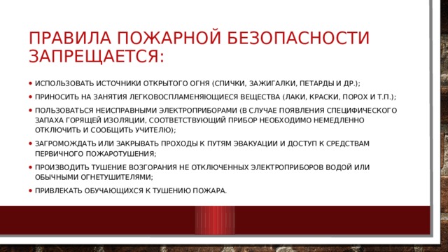 ПРАВИЛА ПОЖАРНОЙ БЕЗОПАСНОСТИ ЗАПРЕЩАЕТСЯ: использовать источники открытого огня (спички, зажигалки, петарды и др.); приносить на занятия легковоспламеняющиеся вещества (лаки, краски, порох и т.п.); пользоваться неисправными электроприборами (в случае появления специфического запаха горящей изоляции, соответствующий прибор необходимо немедленно отключить и сообщить учителю); загромождать или закрывать проходы к путям эвакуации и доступ к средствам первичного пожаротушения; производить тушение возгорания не отключенных электроприборов водой или обычными огнетушителями; привлекать обучающихся к тушению пожара. 