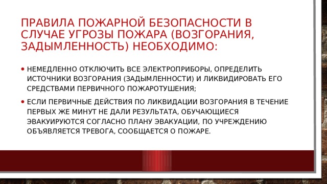 ПРАВИЛА ПОЖАРНОЙ БЕЗОПАСНОСТИ В СЛУЧАЕ УГРОЗЫ ПОЖАРА (возгорания, задымленность) НЕОБХОДИМО: немедленно отключить все электроприборы, определить источники возгорания (задымленности) и ликвидировать его средствами первичного пожаротушения; если первичные действия по ликвидации возгорания в течение первых же минут не дали результата, обучающиеся эвакуируются согласно плану эвакуации, по учреждению объявляется тревога, сообщается о пожаре. 