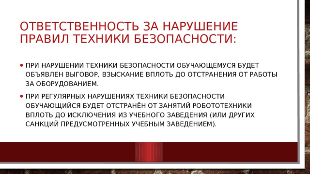 Ответственность за нарушение правил техники безопасности:  При нарушении техники безопасности обучающемуся будет объявлен выговор, взыскание вплоть до отстранения от работы за оборудованием. При регулярных нарушениях техники безопасности обучающийся будет отстранён от занятий робототехники вплоть до исключения из учебного заведения (или других санкций предусмотренных учебным заведением). 