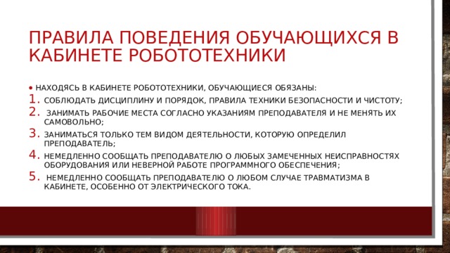 ПРАВИЛА ПОВЕДЕНИЯ ОБУЧАЮЩИХСЯ В КАБИНЕТЕ РОБОТОТЕХНИКИ Находясь в кабинете робототехники, обучающиеся обязаны: соблюдать дисциплину и порядок, правила техники безопасности и чистоту;  занимать рабочие места согласно указаниям преподавателя и не менять их самовольно; заниматься только тем видом деятельности, которую определил преподаватель; немедленно сообщать преподавателю о любых замеченных неисправностях оборудования или неверной работе программного обеспечения;  немедленно сообщать преподавателю о любом случае травматизма в кабинете, особенно от электрического тока. 