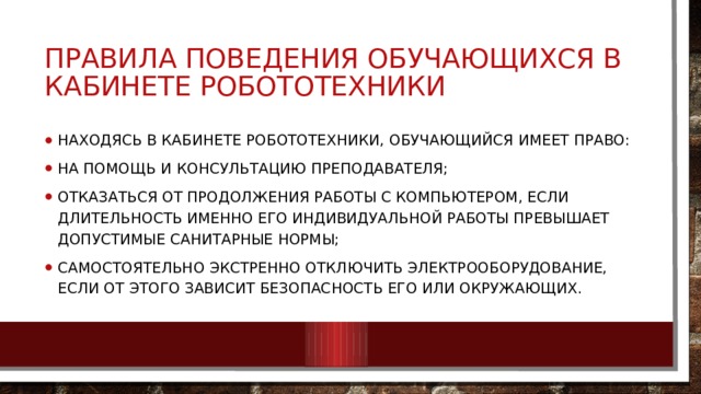 ПРАВИЛА ПОВЕДЕНИЯ ОБУЧАЮЩИХСЯ В КАБИНЕТЕ РОБОТОТЕХНИКИ  Находясь в кабинете робототехники, обучающийся имеет право: на помощь и консультацию преподавателя; отказаться от продолжения работы с компьютером, если длительность именно его индивидуальной работы превышает допустимые санитарные нормы; самостоятельно экстренно отключить электрооборудование, если от этого зависит безопасность его или окружающих. 