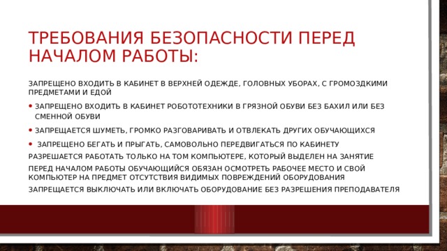 Требования безопасности перед началом работы: Запрещено входить в кабинет в верхней одежде, головных уборах, с громоздкими предметами и едой Запрещено входить в кабинет робототехники в грязной обуви без бахил или без сменной обуви Запрещается шуметь, громко разговаривать и отвлекать других обучающихся  Запрещено бегать и прыгать, самовольно передвигаться по кабинету Разрешается работать только на том компьютере, который выделен на занятие Перед началом работы обучающийся обязан осмотреть рабочее место и свой компьютер на предмет отсутствия видимых повреждений оборудования Запрещается выключать или включать оборудование без разрешения преподавателя 